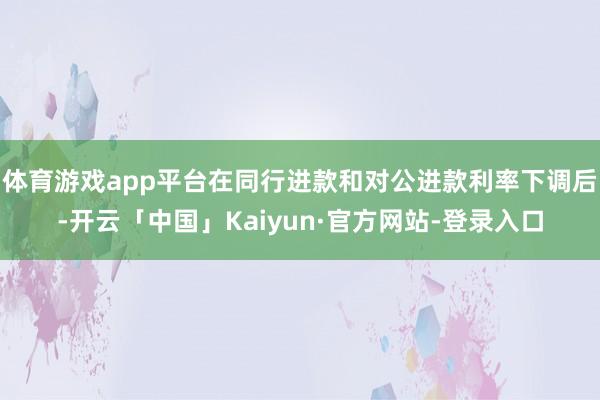 体育游戏app平台在同行进款和对公进款利率下调后-开云「中国」Kaiyun·官方网站-登录入口