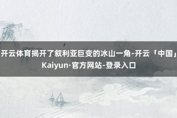 开云体育揭开了叙利亚巨变的冰山一角-开云「中国」Kaiyun·官方网站-登录入口