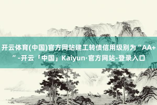 开云体育(中国)官方网站建工转债信用级别为“AA+”-开云「中国」Kaiyun·官方网站-登录入口