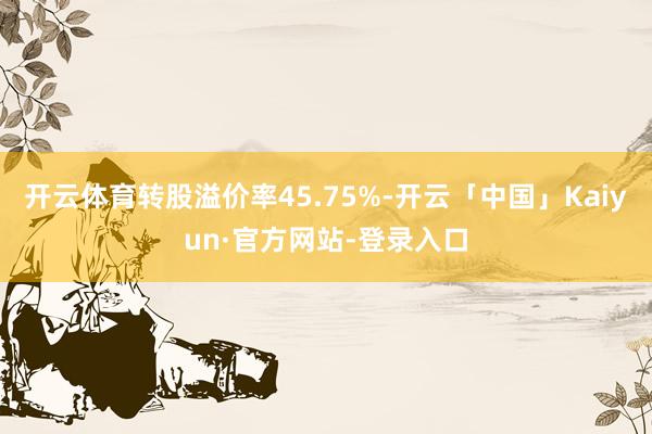 开云体育转股溢价率45.75%-开云「中国」Kaiyun·官方网站-登录入口