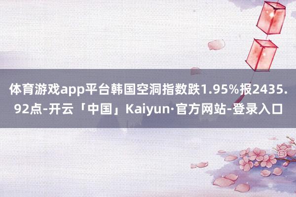 体育游戏app平台韩国空洞指数跌1.95%报2435.92点-开云「中国」Kaiyun·官方网站-登录入口