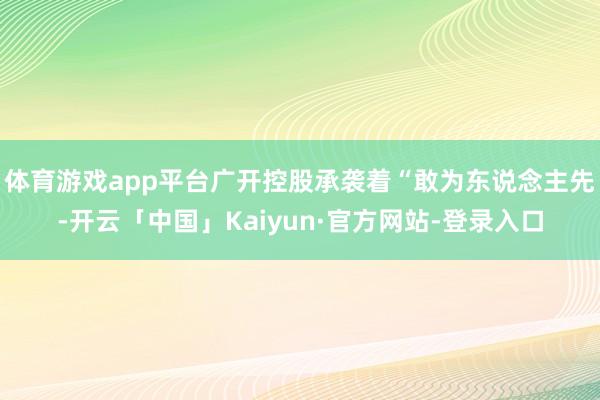 体育游戏app平台广开控股承袭着“敢为东说念主先-开云「中国」Kaiyun·官方网站-登录入口