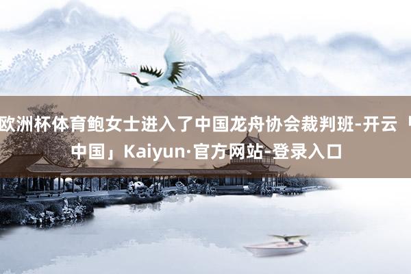 欧洲杯体育鲍女士进入了中国龙舟协会裁判班-开云「中国」Kaiyun·官方网站-登录入口