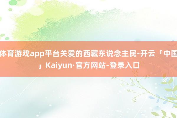体育游戏app平台关爱的西藏东说念主民-开云「中国」Kaiyun·官方网站-登录入口