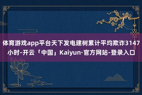 体育游戏app平台天下发电建树累计平均欺诈3147小时-开云「中国」Kaiyun·官方网站-登录入口