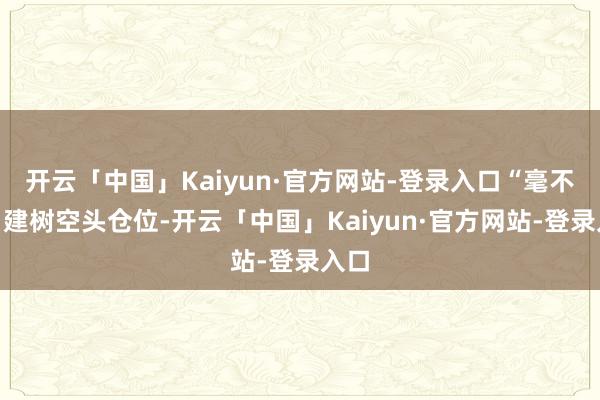 开云「中国」Kaiyun·官方网站-登录入口“毫不会”建树空头仓位-开云「中国」Kaiyun·官方网站-登录入口