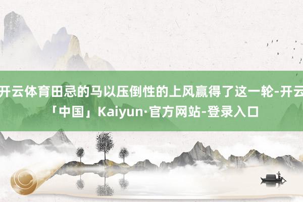开云体育田忌的马以压倒性的上风赢得了这一轮-开云「中国」Kaiyun·官方网站-登录入口