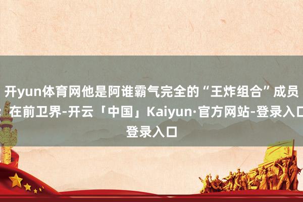 开yun体育网他是阿谁霸气完全的“王炸组合”成员；在前卫界-开云「中国」Kaiyun·官方网站-登录入口