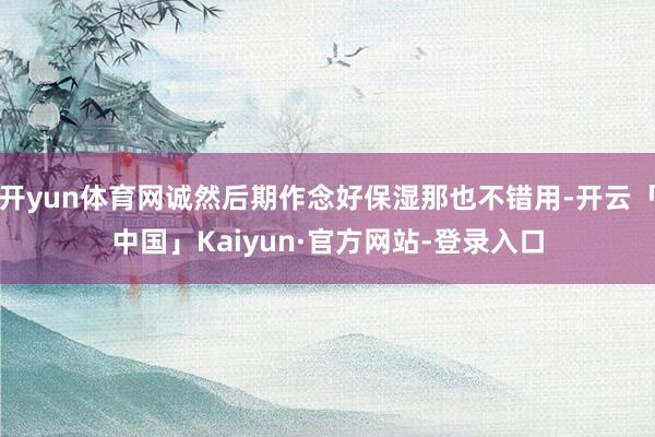 开yun体育网诚然后期作念好保湿那也不错用-开云「中国」Kaiyun·官方网站-登录入口