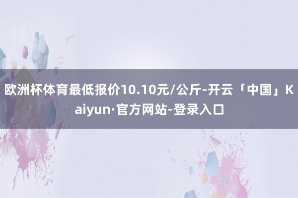 欧洲杯体育最低报价10.10元/公斤-开云「中国」Kaiyun·官方网站-登录入口