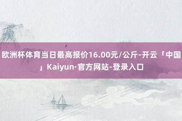 欧洲杯体育当日最高报价16.00元/公斤-开云「中国」Kaiyun·官方网站-登录入口