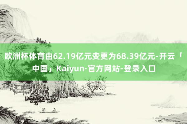 欧洲杯体育由62.19亿元变更为68.39亿元-开云「中国」Kaiyun·官方网站-登录入口