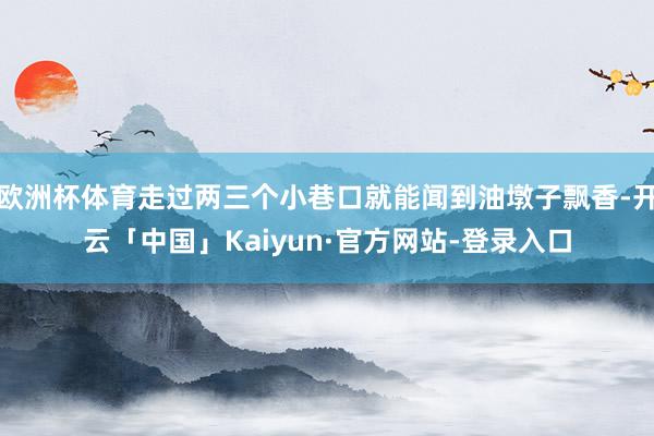 欧洲杯体育走过两三个小巷口就能闻到油墩子飘香-开云「中国」Kaiyun·官方网站-登录入口