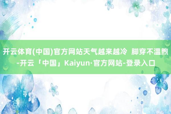 开云体育(中国)官方网站天气越来越冷  脚穿不温煦-开云「中国」Kaiyun·官方网站-登录入口