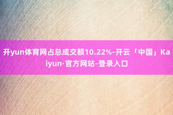 开yun体育网占总成交额10.22%-开云「中国」Kaiyun·官方网站-登录入口