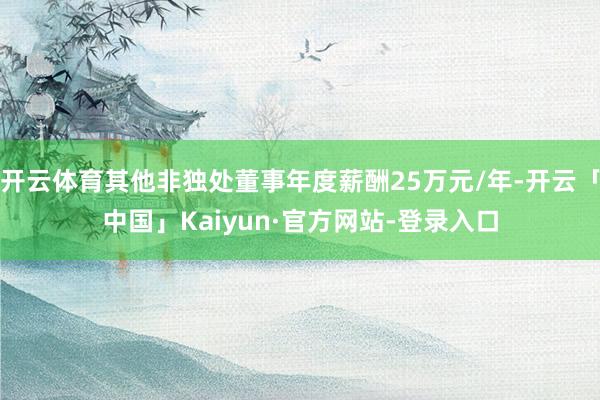 开云体育其他非独处董事年度薪酬25万元/年-开云「中国」Kaiyun·官方网站-登录入口