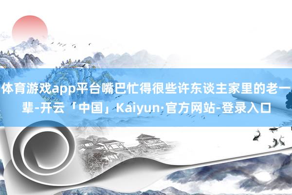 体育游戏app平台嘴巴忙得很些许东谈主家里的老一辈-开云「中国」Kaiyun·官方网站-登录入口