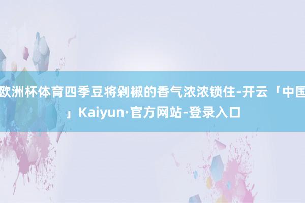 欧洲杯体育四季豆将剁椒的香气浓浓锁住-开云「中国」Kaiyun·官方网站-登录入口