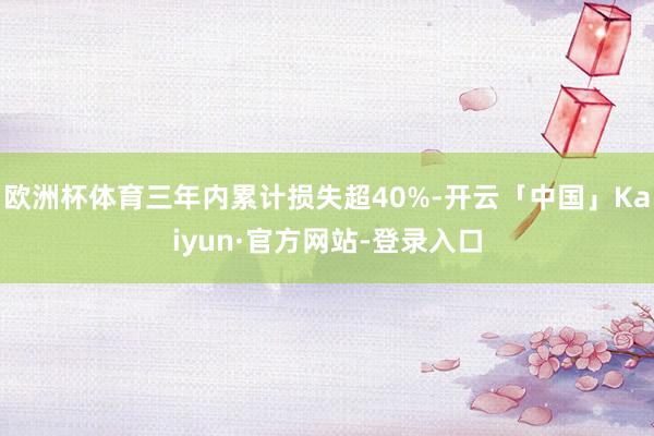 欧洲杯体育三年内累计损失超40%-开云「中国」Kaiyun·官方网站-登录入口