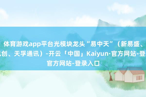 体育游戏app平台光模块龙头“易中天”（新易盛、中际旭创、天孚通讯）-开云「中国」Kaiyun·官方网站-登录入口