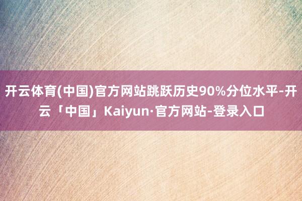 开云体育(中国)官方网站跳跃历史90%分位水平-开云「中国」Kaiyun·官方网站-登录入口