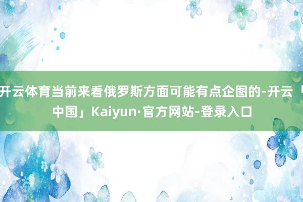 开云体育当前来看俄罗斯方面可能有点企图的-开云「中国」Kaiyun·官方网站-登录入口