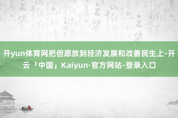开yun体育网把但愿放到经济发展和改善民生上-开云「中国」Kaiyun·官方网站-登录入口