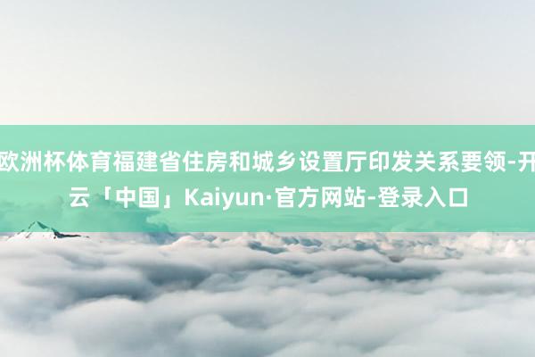 欧洲杯体育福建省住房和城乡设置厅印发关系要领-开云「中国」Kaiyun·官方网站-登录入口