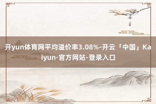 开yun体育网平均溢价率3.08%-开云「中国」Kaiyun·官方网站-登录入口