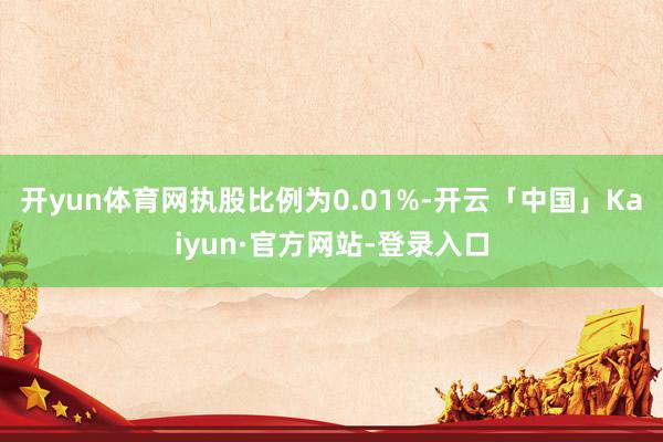 开yun体育网执股比例为0.01%-开云「中国」Kaiyun·官方网站-登录入口