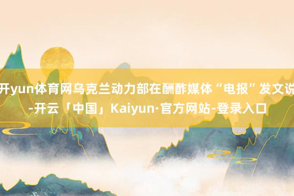 开yun体育网乌克兰动力部在酬酢媒体“电报”发文说-开云「中国」Kaiyun·官方网站-登录入口