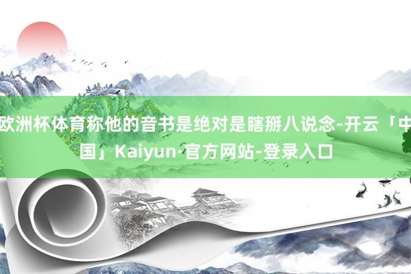 欧洲杯体育称他的音书是绝对是瞎掰八说念-开云「中国」Kaiyun·官方网站-登录入口