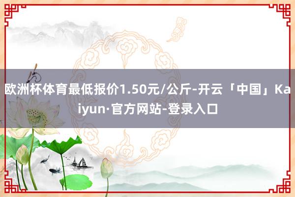 欧洲杯体育最低报价1.50元/公斤-开云「中国」Kaiyun·官方网站-登录入口