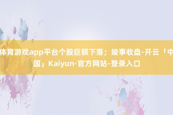 体育游戏app平台个股巨额下落；竣事收盘-开云「中国」Kaiyun·官方网站-登录入口