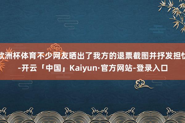 欧洲杯体育不少网友晒出了我方的退票截图并抒发担忧-开云「中国」Kaiyun·官方网站-登录入口