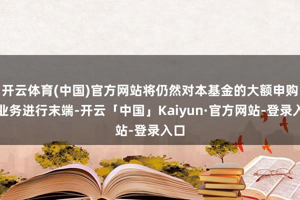 开云体育(中国)官方网站将仍然对本基金的大额申购等业务进行末端-开云「中国」Kaiyun·官方网站-登录入口