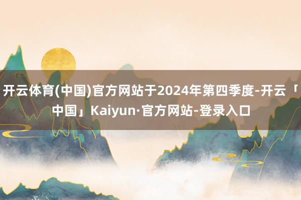 开云体育(中国)官方网站于2024年第四季度-开云「中国」Kaiyun·官方网站-登录入口
