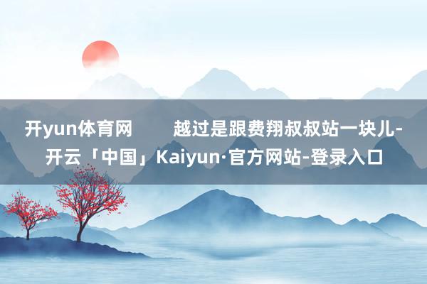 开yun体育网 越过是跟费翔叔叔站一块儿-开云「中国」Kaiyun·官方网站-登录入口