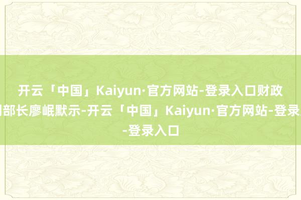 开云「中国」Kaiyun·官方网站-登录入口 财政部副部长廖岷默示-开云「中国」Kaiyun·官方网站-登录入口