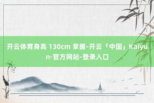 开云体育身高 130cm 掌握-开云「中国」Kaiyun·官方网站-登录入口