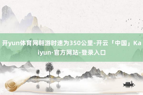 开yun体育网翱游时速为350公里-开云「中国」Kaiyun·官方网站-登录入口