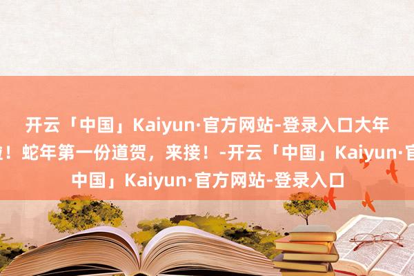 开云「中国」Kaiyun·官方网站-登录入口大年月朔，给您贺年啦！蛇年第一份道贺，来接！-开云「中国」Kaiyun·官方网站-登录入口