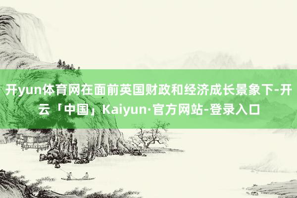 开yun体育网在面前英国财政和经济成长景象下-开云「中国」Kaiyun·官方网站-登录入口