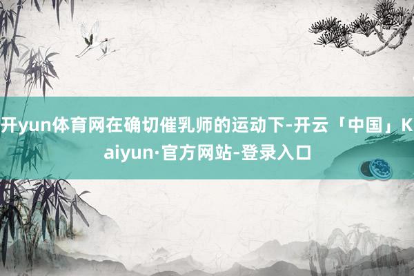 开yun体育网在确切催乳师的运动下-开云「中国」Kaiyun·官方网站-登录入口