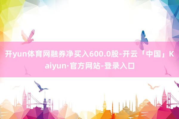 开yun体育网融券净买入600.0股-开云「中国」Kaiyun·官方网站-登录入口
