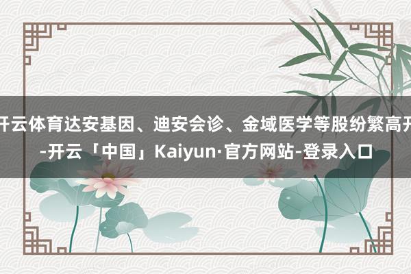 开云体育达安基因、迪安会诊、金域医学等股纷繁高开-开云「中国」Kaiyun·官方网站-登录入口