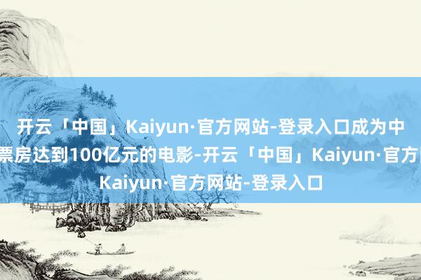 开云「中国」Kaiyun·官方网站-登录入口成为中国影史上首部票房达到100亿元的电影-开云「中国」Kaiyun·官方网站-登录入口