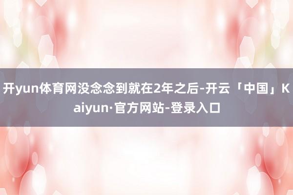 开yun体育网没念念到就在2年之后-开云「中国」Kaiyun·官方网站-登录入口
