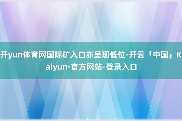开yun体育网国际矿入口亦呈现低位-开云「中国」Kaiyun·官方网站-登录入口