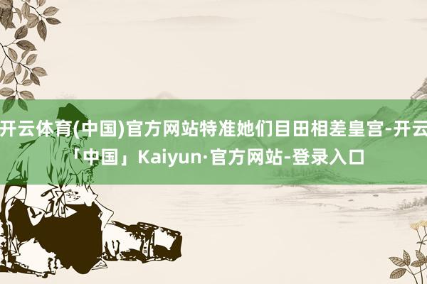 开云体育(中国)官方网站特准她们目田相差皇宫-开云「中国」Kaiyun·官方网站-登录入口